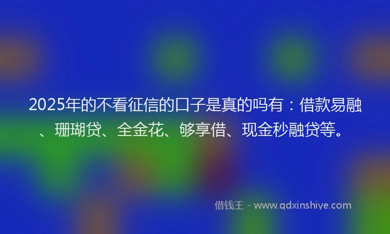 2025年的不看征信的口子是真的吗有：借款易融、珊瑚贷、全金花、够享借、现金秒融贷等。