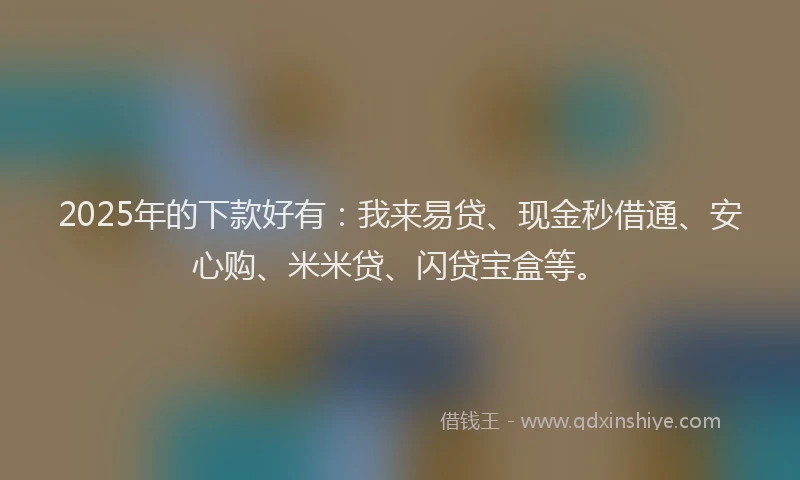 2025年的下款好有：我来易贷、现金秒借通、安心购、米米贷、闪贷宝盒等。