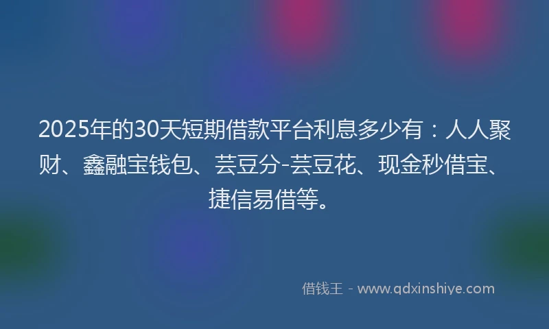 2025年的30天短期借款平台利息多少有：人人聚财、鑫融宝钱包、芸豆分-芸豆花、现金秒借宝、捷信易借等。