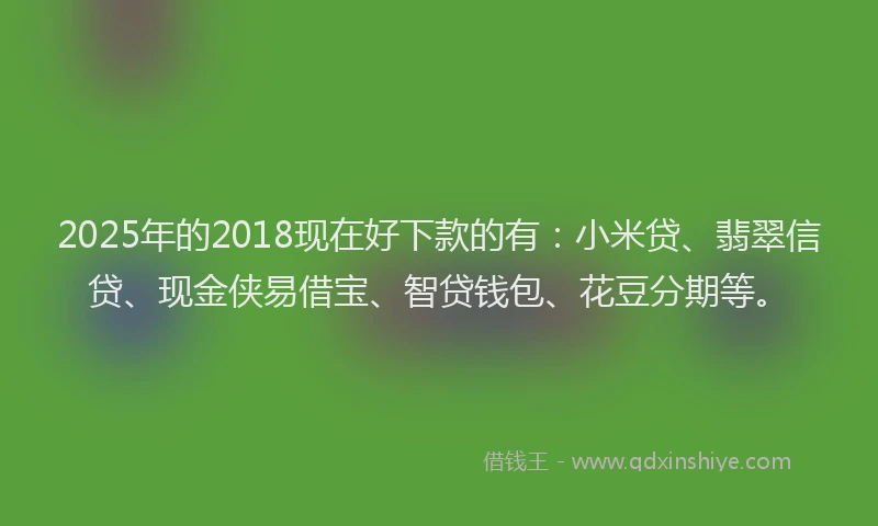 2025年的2018现在好下款的有：小米贷、翡翠信贷、现金侠易借宝、智贷钱包、花豆分期等。