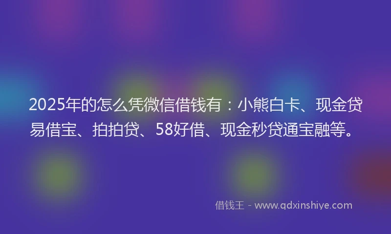 2025年的怎么凭微信借钱有：小熊白卡、现金贷易借宝、拍拍贷、58好借、现金秒贷通宝融等。