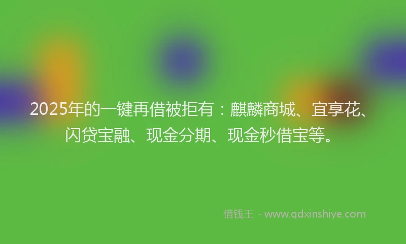 2025年的一键再借被拒有：麒麟商城、宜享花、闪贷宝融、现金分期、现金秒借宝等。