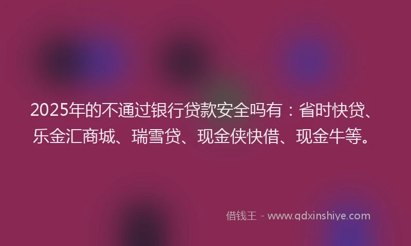 2025年的不通过银行贷款安全吗有：省时快贷、乐金汇商城、瑞雪贷、现金侠快借、现金牛等。