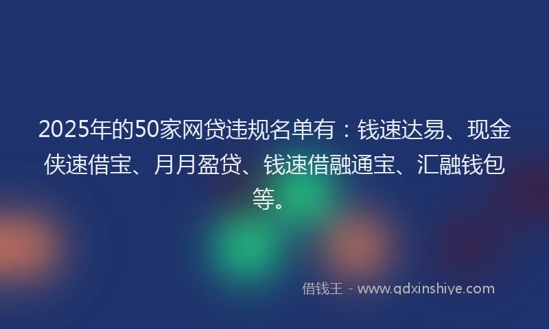 2025年的50家网贷违规名单有：钱速达易、现金侠速借宝、月月盈贷、钱速借融通宝、汇融钱包等。