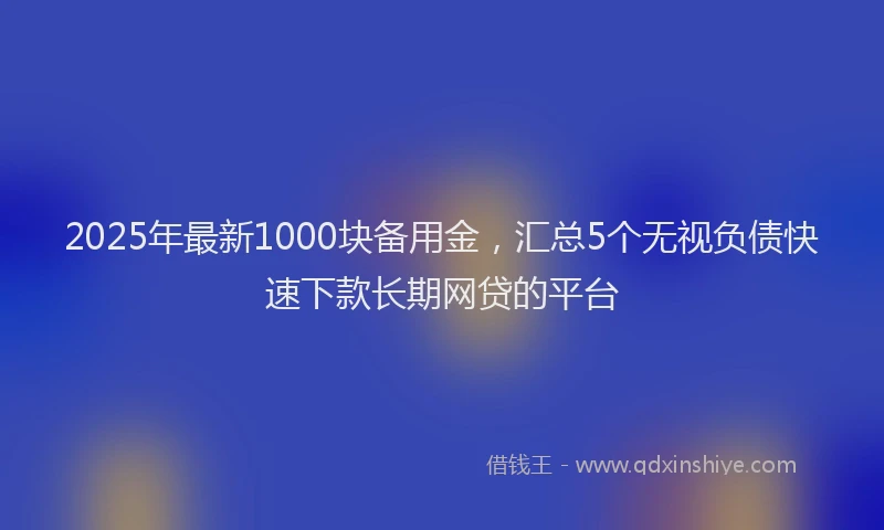 2025年最新1000块备用金，汇总5个无视负债快速下款长期网贷的平台