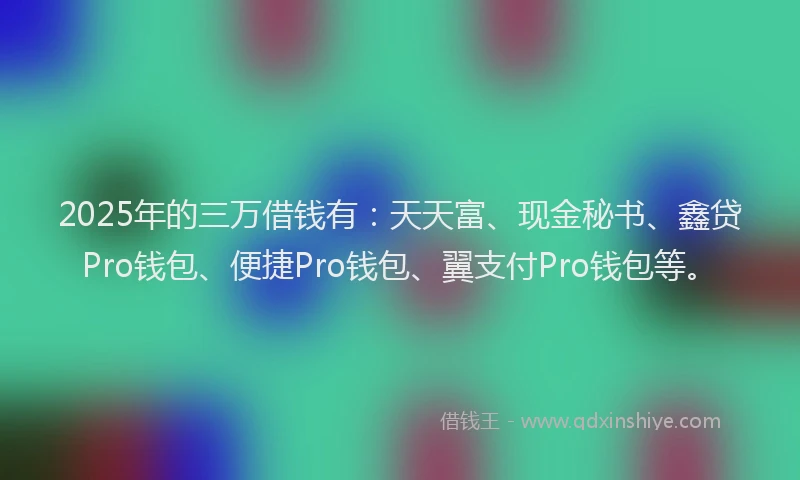 2025年的三万借钱有：天天富、现金秘书、鑫贷Pro钱包、便捷Pro钱包、翼支付Pro钱包等。