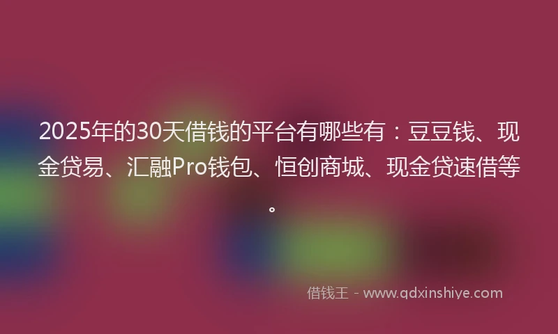 2025年的30天借钱的平台有哪些有：豆豆钱、现金贷易、汇融Pro钱包、恒创商城、现金贷速借等。