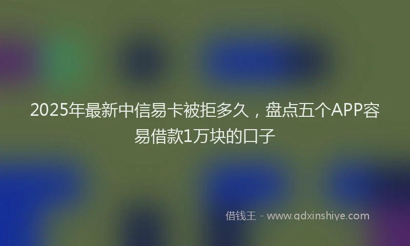 2025年最新中信易卡被拒多久，盘点五个APP容易借款1万块的口子