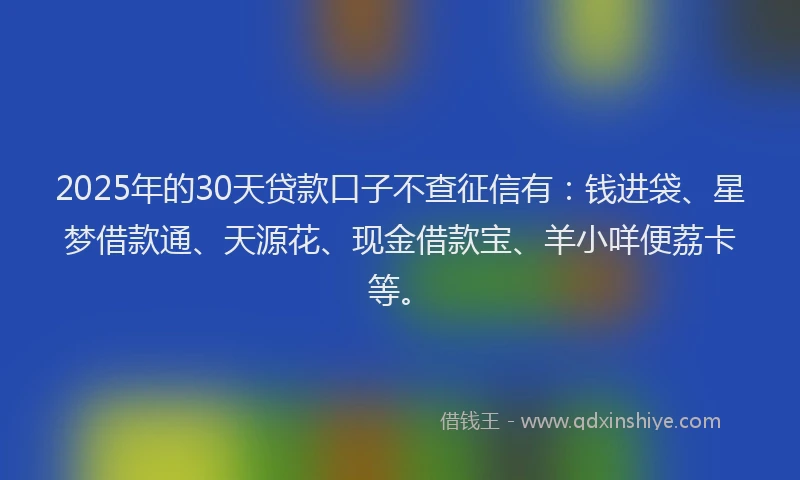 2025年的30天贷款口子不查征信有：钱进袋、星梦借款通、天源花、现金借款宝、羊小咩便荔卡等。