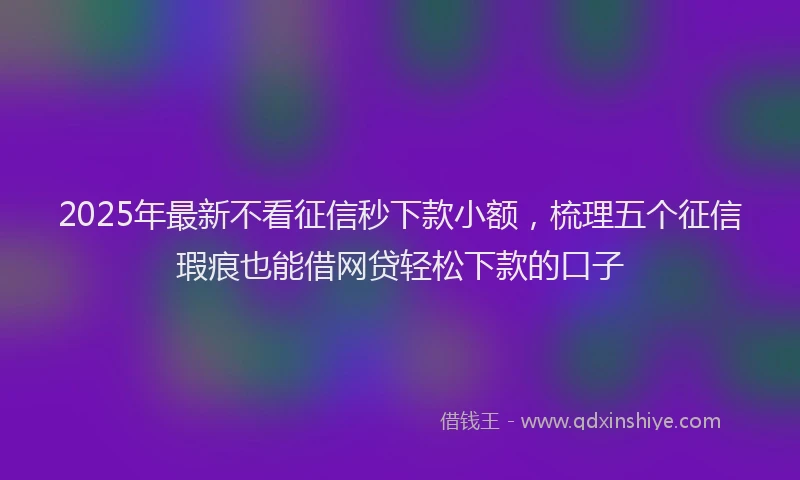 2025年最新不看征信秒下款小额，梳理五个征信瑕疵也能借网贷轻松下款的口子