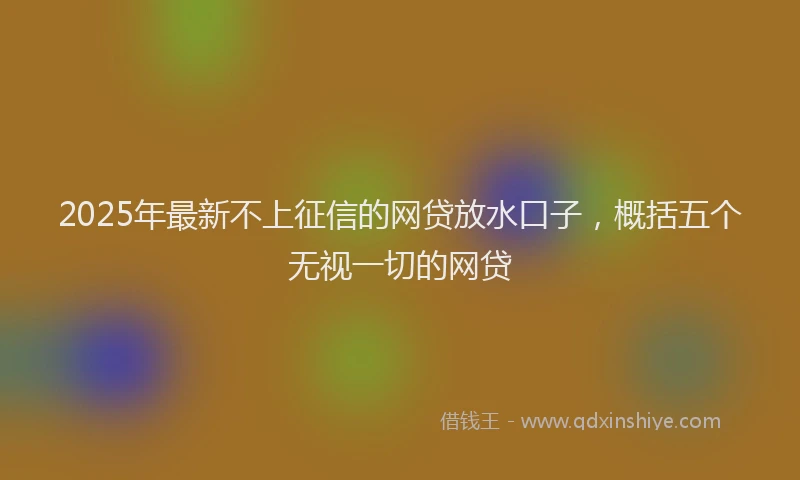 2025年最新不上征信的网贷放水口子，概括五个无视一切的网贷