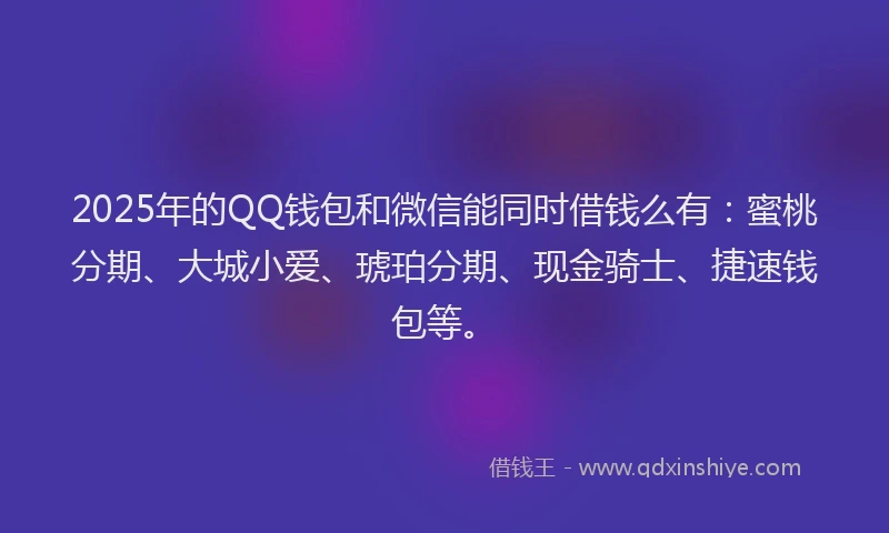 2025年的QQ钱包和微信能同时借钱么有：蜜桃分期、大城小爱、琥珀分期、现金骑士、捷速钱包等。