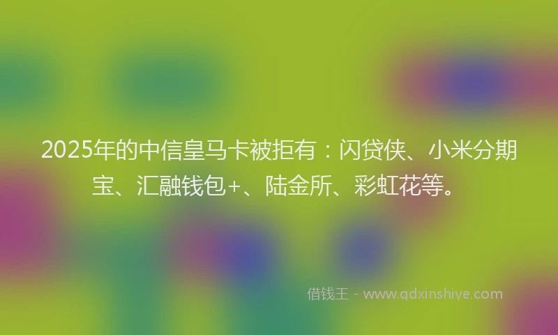 2025年的中信皇马卡被拒有：闪贷侠、小米分期宝、汇融钱包+、陆金所、彩虹花等。