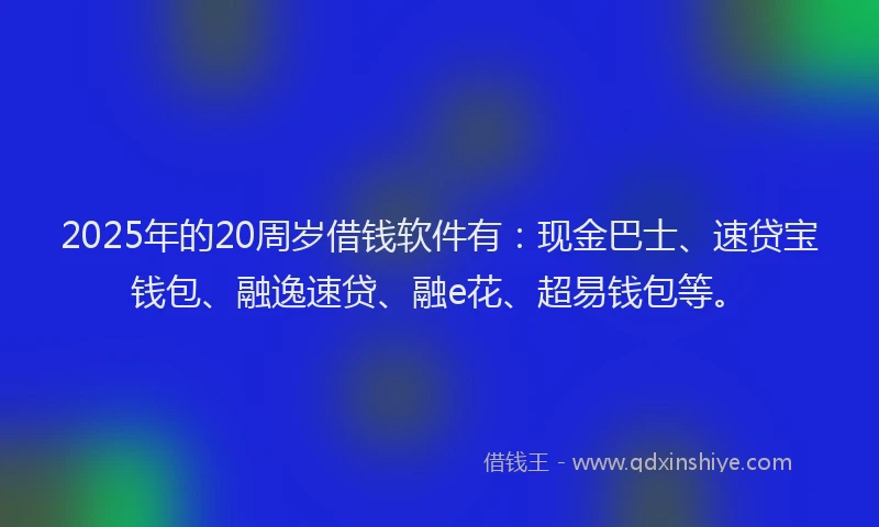 2025年的20周岁借钱软件有：现金巴士、速贷宝钱包、融逸速贷、融e花、超易钱包等。