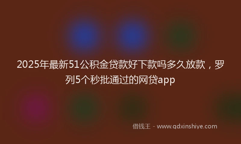 2025年最新51公积金贷款好下款吗多久放款，罗列5个秒批通过的网贷app