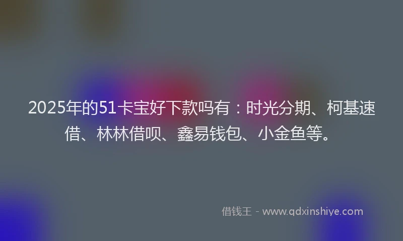 2025年的51卡宝好下款吗有：时光分期、柯基速借、林林借呗、鑫易钱包、小金鱼等。