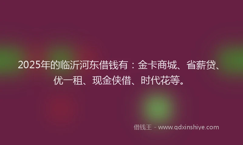 2025年的临沂河东借钱有：金卡商城、省薪贷、优一租、现金侠借、时代花等。