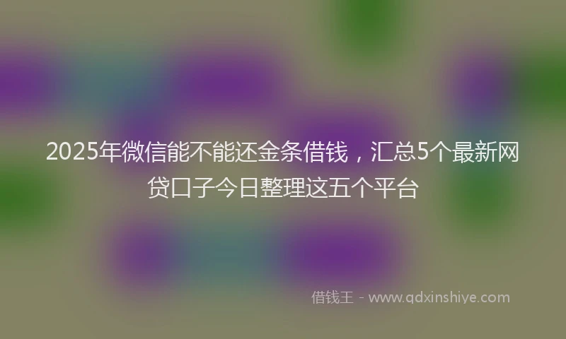 2025年微信能不能还金条借钱，汇总5个最新网贷口子今日整理这五个平台