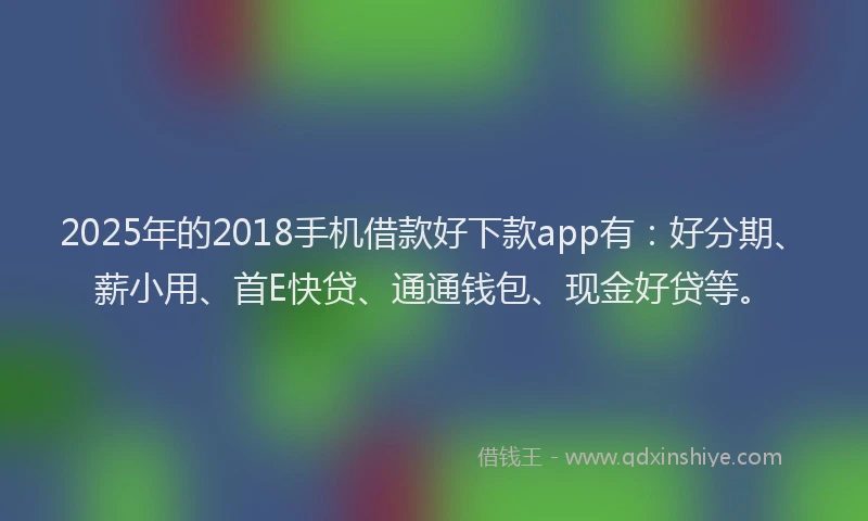 2025年的2018手机借款好下款app有：好分期、薪小用、首E快贷、通通钱包、现金好贷等。