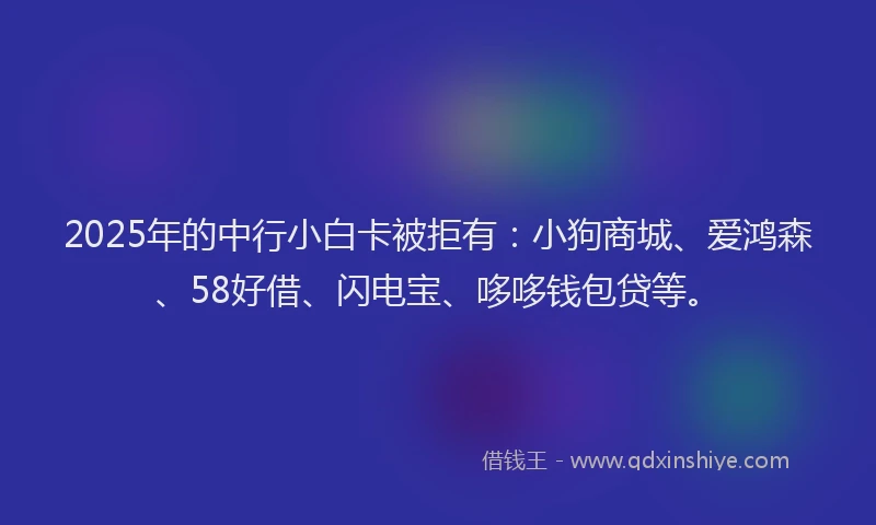 2025年的中行小白卡被拒有：小狗商城、爱鸿森、58好借、闪电宝、哆哆钱包贷等。