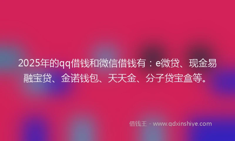 2025年的qq借钱和微信借钱有：e微贷、现金易融宝贷、金诺钱包、天天金、分子贷宝盒等。