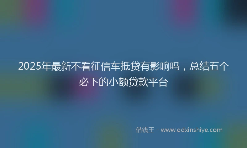 2025年最新不看征信车抵贷有影响吗，总结五个必下的小额贷款平台