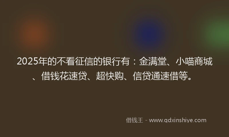 2025年的不看征信的银行有：金满堂、小喵商城、借钱花速贷、超快购、信贷通速借等。
