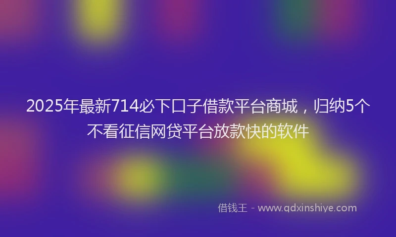 2025年最新714必下口子借款平台商城，归纳5个不看征信网贷平台放款快的软件
