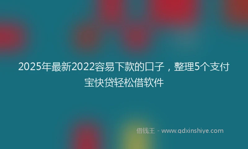 2025年最新2022容易下款的口子，整理5个支付宝快贷轻松借软件