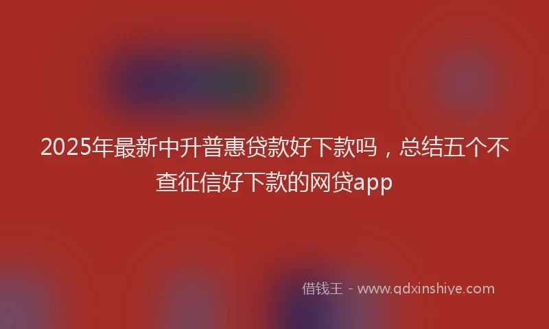 2025年最新中升普惠贷款好下款吗，总结五个不查征信好下款的网贷app