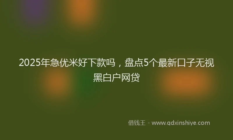 2025年急优米好下款吗，盘点5个最新口子无视黑白户网贷