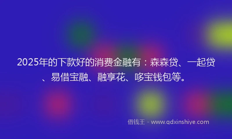 2025年的下款好的消费金融有：森森贷、一起贷、易借宝融、融享花、哆宝钱包等。