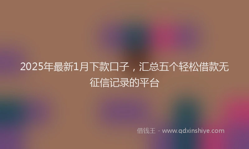 2025年最新1月下款口子，汇总五个轻松借款无征信记录的平台