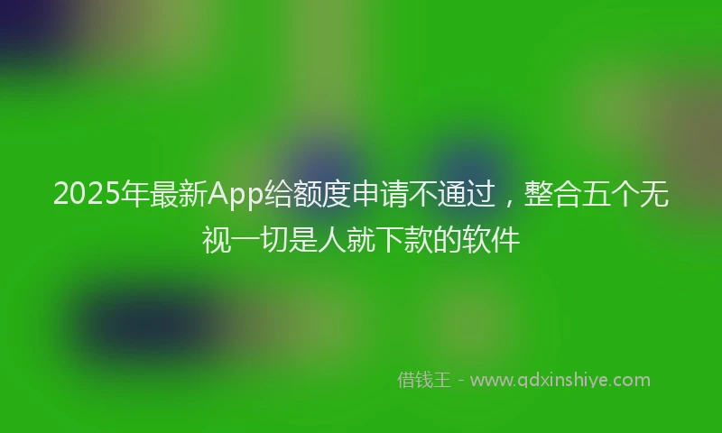 2025年最新App给额度申请不通过，整合五个无视一切是人就下款的软件