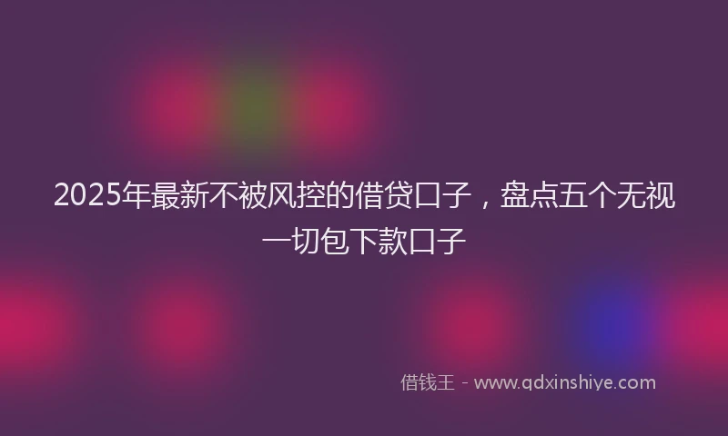 2025年最新不被风控的借贷口子，盘点五个无视一切包下款口子