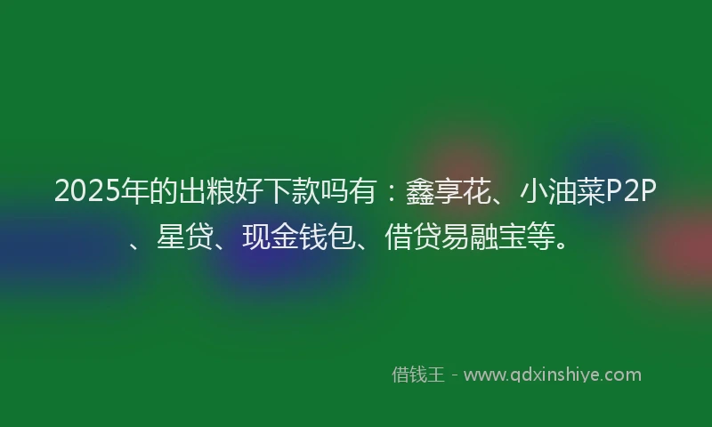 2025年的出粮好下款吗有：鑫享花、小油菜P2P、星贷、现金钱包、借贷易融宝等。