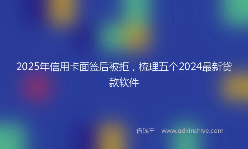 2025年信用卡面签后被拒，梳理五个2024最新贷款软件