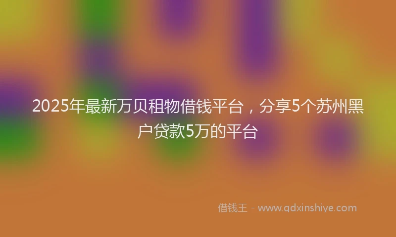 2025年最新万贝租物借钱平台，分享5个苏州黑户贷款5万的平台
