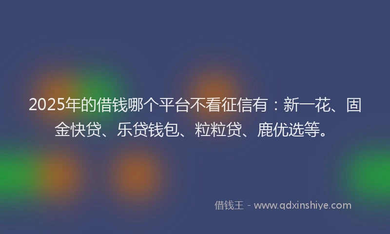 2025年的借钱哪个平台不看征信有：新一花、固金快贷、乐贷钱包、粒粒贷、鹿优选等。