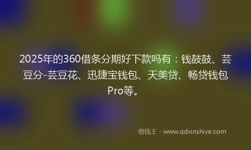 2025年的360借条分期好下款吗有：钱鼓鼓、芸豆分-芸豆花、迅捷宝钱包、天美贷、畅贷钱包Pro等。