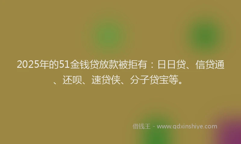2025年的51金钱贷放款被拒有：日日贷、信贷通、还呗、速贷侠、分子贷宝等。