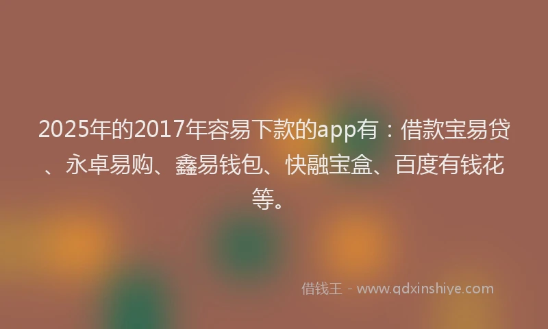2025年的2017年容易下款的app有：借款宝易贷、永卓易购、鑫易钱包、快融宝盒、百度有钱花等。