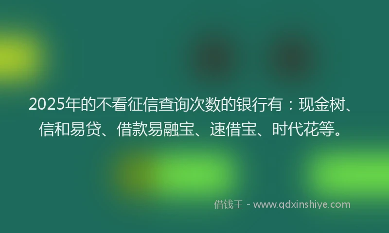 2025年的不看征信查询次数的银行有：现金树、信和易贷、借款易融宝、速借宝、时代花等。