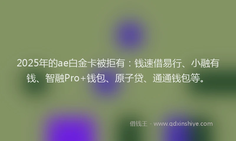 2025年的ae白金卡被拒有：钱速借易行、小融有钱、智融Pro+钱包、原子贷、通通钱包等。