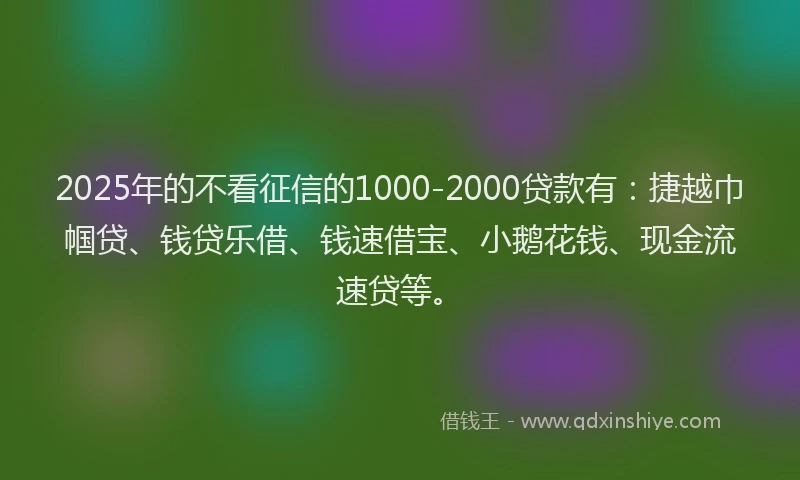 2025年的不看征信的1000-2000贷款有：捷越巾帼贷、钱贷乐借、钱速借宝、小鹅花钱、现金流速贷等。