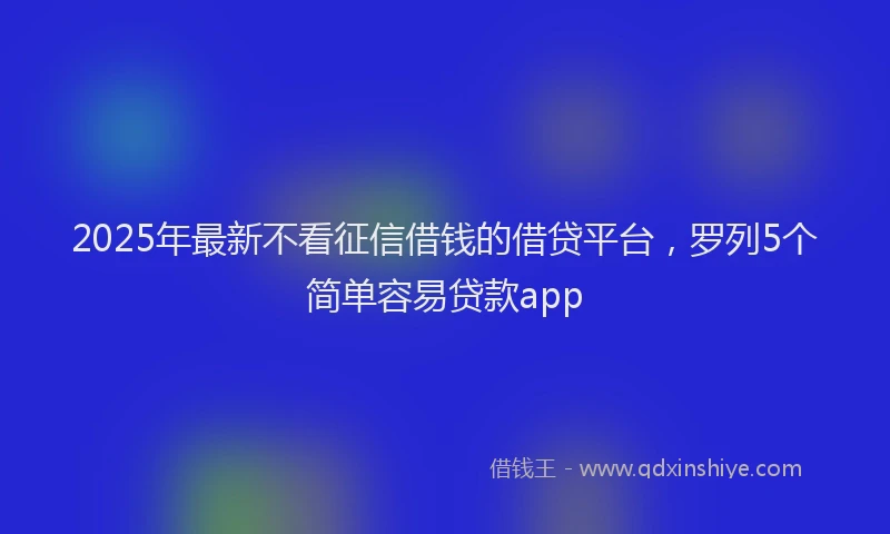2025年最新不看征信借钱的借贷平台，罗列5个简单容易贷款app