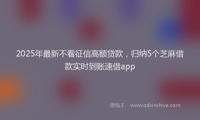 2025年最新不看征信高额贷款，归纳5个芝麻借款实时到账速借app