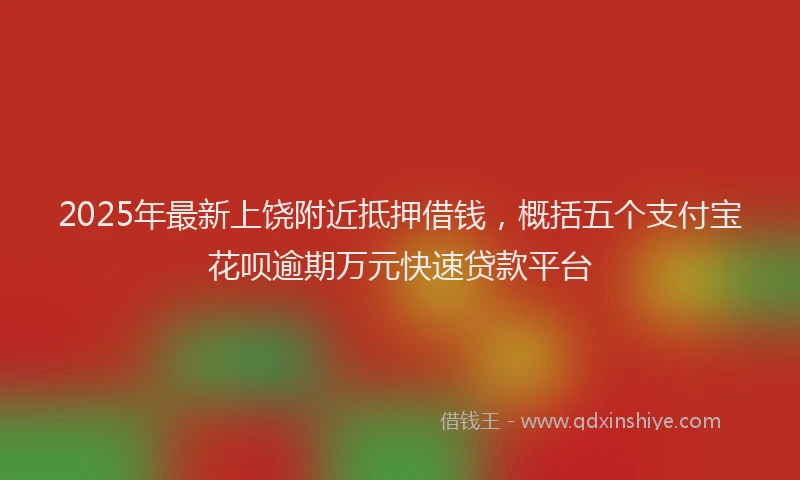2025年最新上饶附近抵押借钱，概括五个支付宝花呗逾期万元快速贷款平台