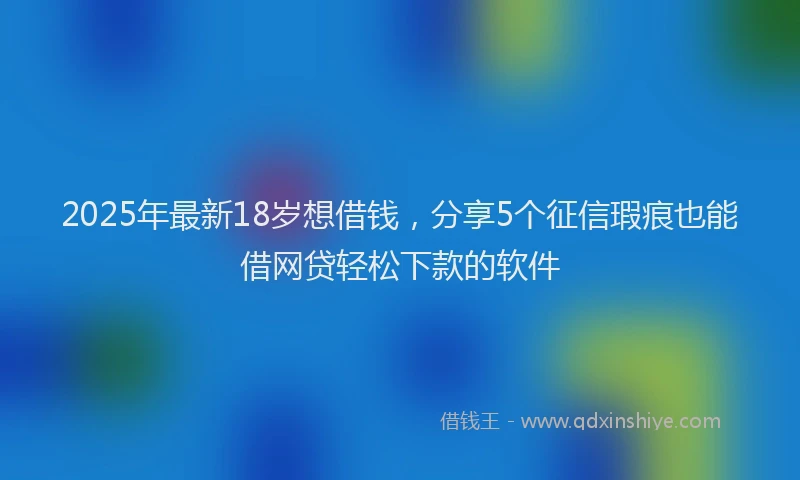 2025年最新18岁想借钱，分享5个征信瑕疵也能借网贷轻松下款的软件