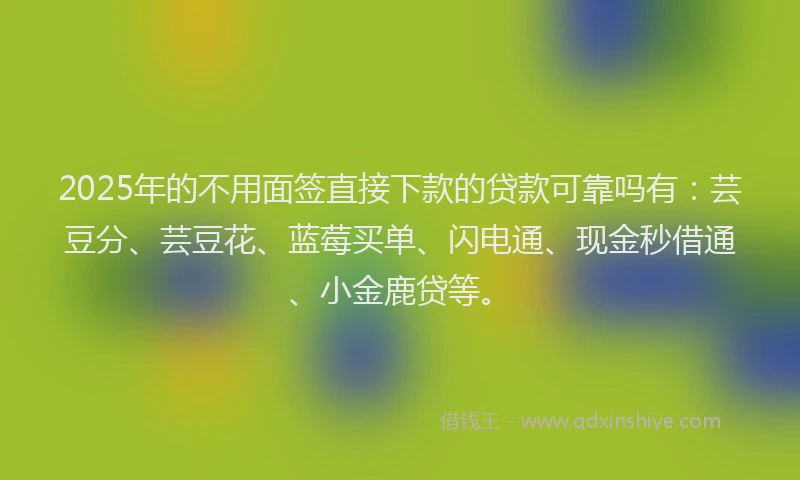 2025年的不用面签直接下款的贷款可靠吗有：芸豆分、芸豆花、蓝莓买单、闪电通、现金秒借通、小金鹿贷等。